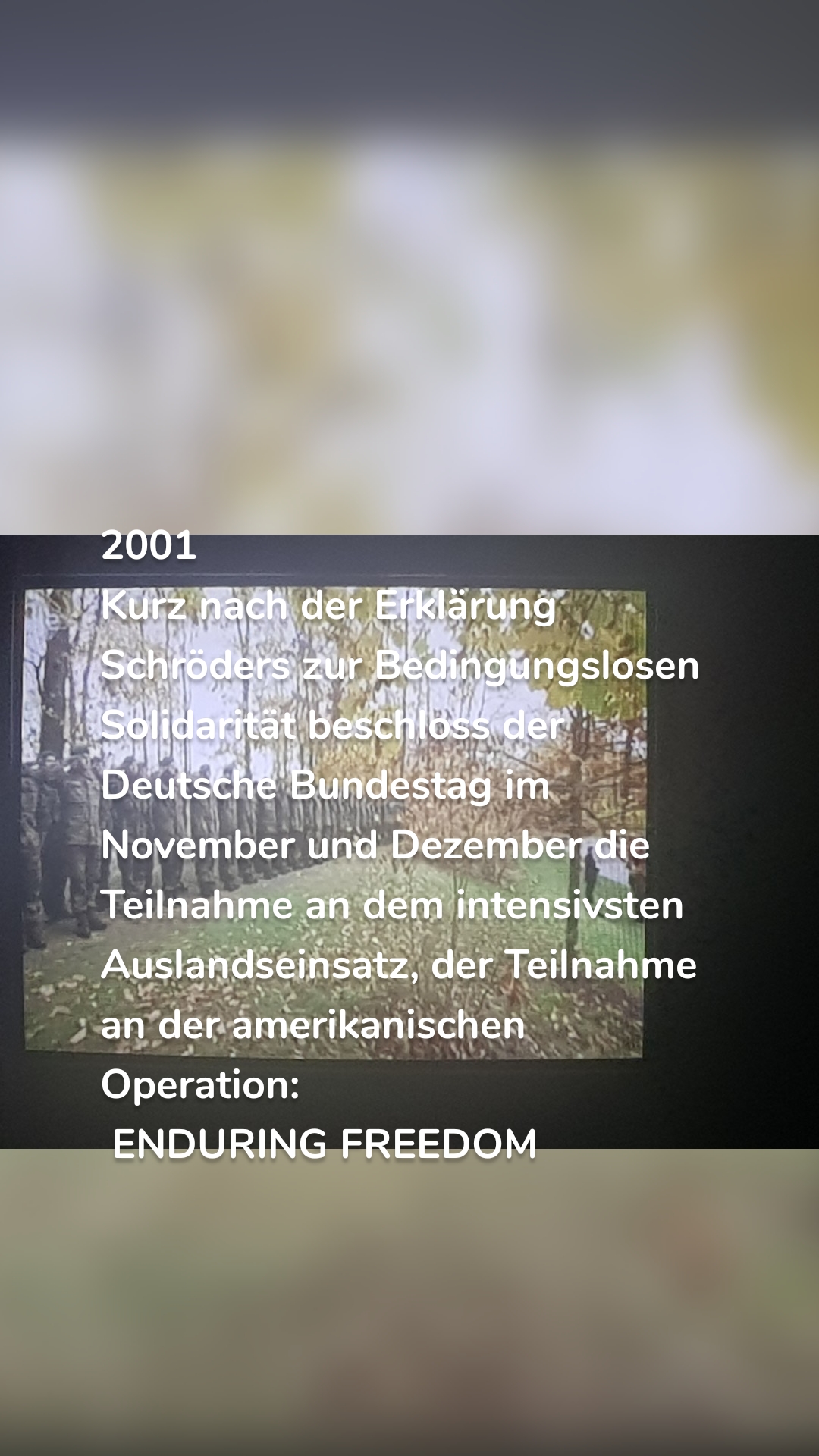 2001
Kurz nach der Erklärung Schröders zur Bedingungslosen Solidarität beschloss der Deutsche Bundestag im November und Dezember die Teilnahme an dem intensivsten Auslandseinsatz, der Teilnahme an der amerikanischen Operation:
 ENDURING FREEDOM